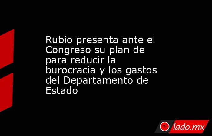 Rubio presenta ante el Congreso su plan de para reducir la burocracia y los gastos del Departamento de Estado. Noticias en tiempo real