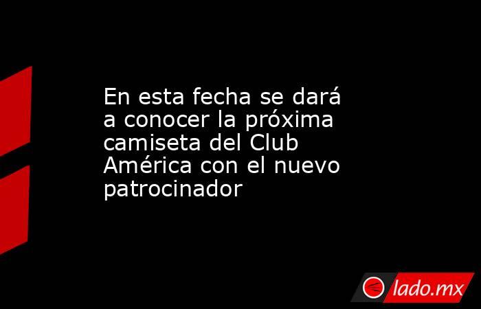 En esta fecha se dará a conocer la próxima camiseta del Club América con el nuevo patrocinador. Noticias en tiempo real