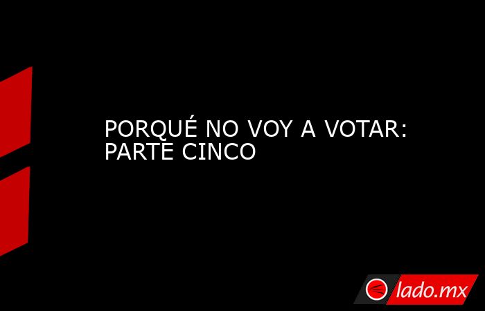 PORQUÉ NO VOY A VOTAR: PARTE CINCO. Noticias en tiempo real