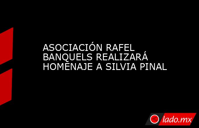 ASOCIACIÓN RAFEL BANQUELS REALIZARÁ HOMENAJE A SILVIA PINAL. Noticias en tiempo real