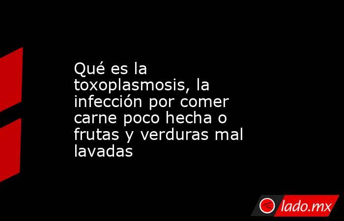 Qué es la toxoplasmosis, la infección por comer carne poco hecha o frutas y verduras mal lavadas. Noticias en tiempo real