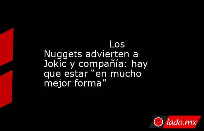                                                                                                                     Los Nuggets advierten a Jokic y compañía: hay que estar “en mucho mejor forma”                                                             . Noticias en tiempo real