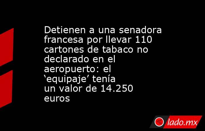 Detienen a una senadora francesa por llevar 110 cartones de tabaco no declarado en el aeropuerto: el ‘equipaje’ tenía un valor de 14.250 euros . Noticias en tiempo real