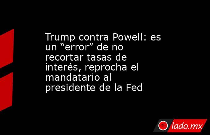 Trump contra Powell: es un “error” de no recortar tasas de interés, reprocha el mandatario al presidente de la Fed. Noticias en tiempo real