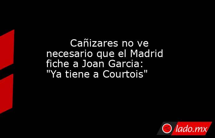                                Cañizares no ve necesario que el Madrid fiche a Joan Garcia: 