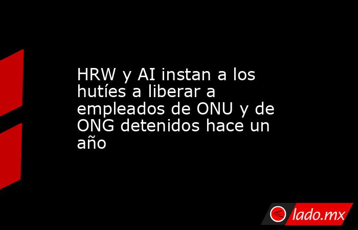 HRW y AI instan a los hutíes a liberar a empleados de ONU y de ONG detenidos hace un año. Noticias en tiempo real