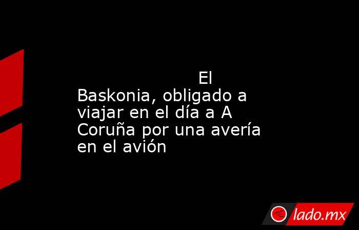                                                                                                                      El Baskonia, obligado a viajar en el día a A Coruña por una avería en el avión                                                            . Noticias en tiempo real