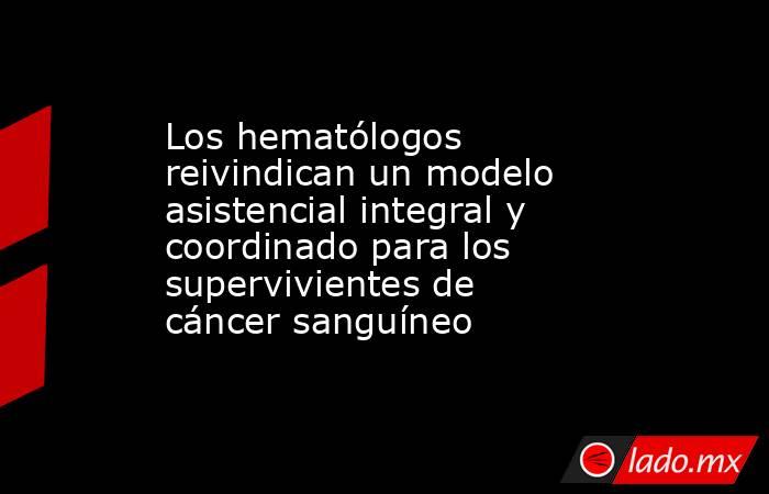 Los hematólogos reivindican un modelo asistencial integral y coordinado para los supervivientes de cáncer sanguíneo. Noticias en tiempo real