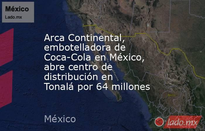 Arca Continental, embotelladora de Coca-Cola en México, abre centro de distribución en Tonalá por 64 millones. Noticias en tiempo real