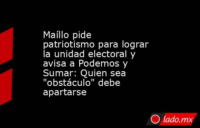 Maíllo pide patriotismo para lograr la unidad electoral y avisa a Podemos y Sumar: Quien sea 