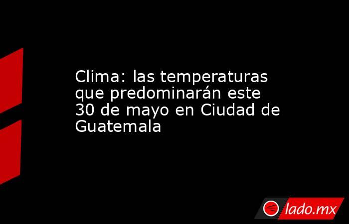 Clima: las temperaturas que predominarán este 30 de mayo en Ciudad de Guatemala. Noticias en tiempo real
