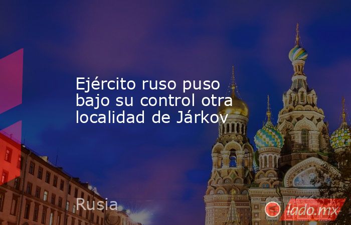 Ejército ruso puso bajo su control otra localidad de Járkov. Noticias en tiempo real