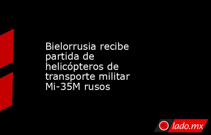 Bielorrusia recibe partida de helicópteros de transporte militar Mi-35M rusos. Noticias en tiempo real