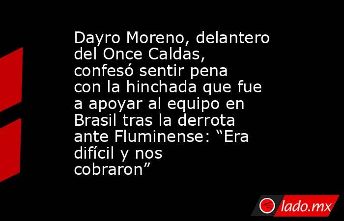 Dayro Moreno, delantero del Once Caldas, confesó sentir pena con la hinchada que fue a apoyar al equipo en Brasil tras la derrota ante Fluminense: “Era difícil y nos cobraron” . Noticias en tiempo real