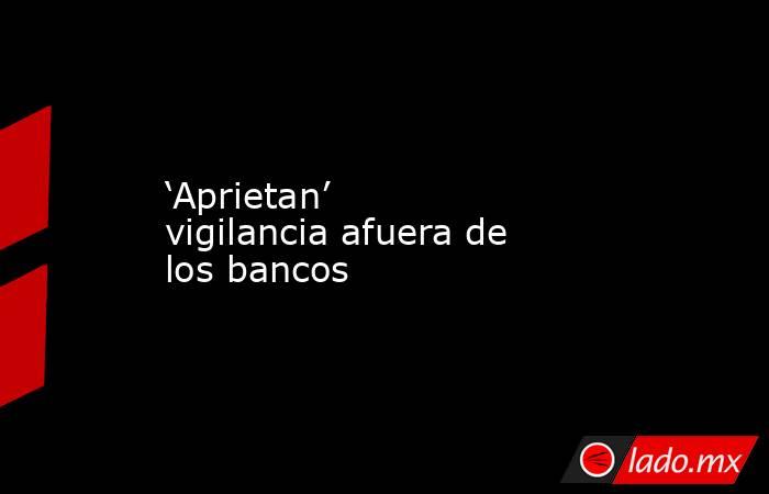 ‘Aprietan’ vigilancia afuera de los bancos. Noticias en tiempo real