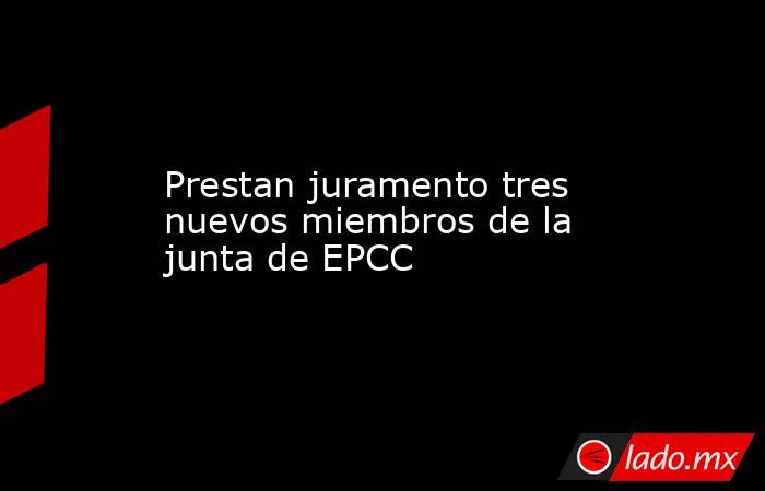 Prestan juramento tres nuevos miembros de la junta de EPCC. Noticias en tiempo real