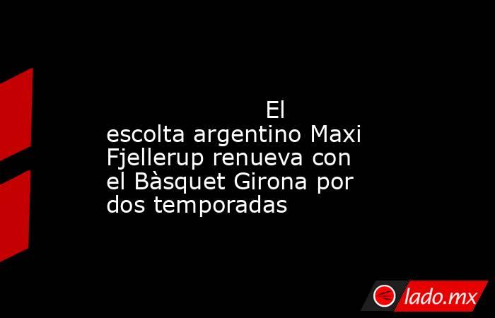                                                                                                                     El escolta argentino Maxi Fjellerup renueva con el Bàsquet Girona por dos temporadas                                                       . Noticias en tiempo real
