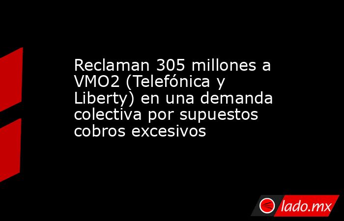 Reclaman 305 millones a VMO2 (Telefónica y Liberty) en una demanda colectiva por supuestos cobros excesivos. Noticias en tiempo real