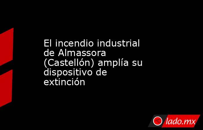 El incendio industrial de Almassora (Castellón) amplía su dispositivo de extinción. Noticias en tiempo real