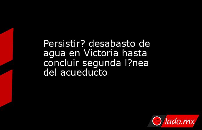 Persistir? desabasto de agua en Victoria hasta concluir segunda l?nea del acueducto. Noticias en tiempo real