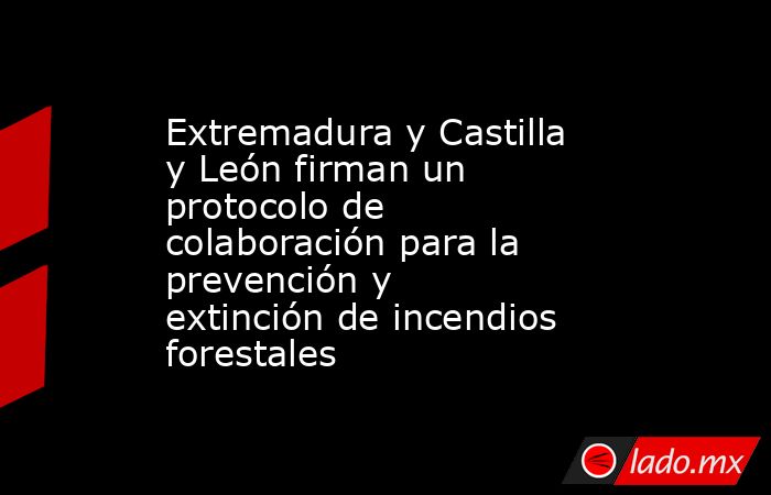 Extremadura y Castilla y León firman un protocolo de colaboración para la prevención y extinción de incendios forestales. Noticias en tiempo real