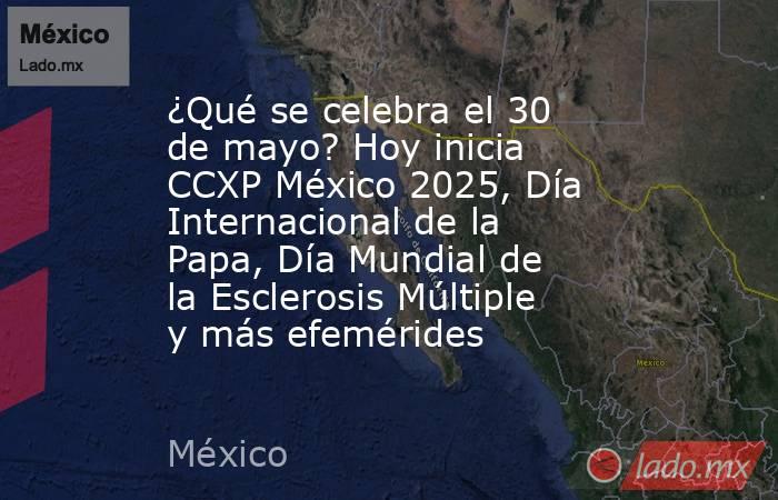 ¿Qué se celebra el 30 de mayo? Hoy inicia CCXP México 2025, Día Internacional de la Papa, Día Mundial de la Esclerosis Múltiple y más efemérides. Noticias en tiempo real