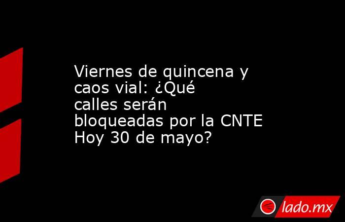 Viernes de quincena y caos vial: ¿Qué calles serán bloqueadas por la CNTE Hoy 30 de mayo?. Noticias en tiempo real
