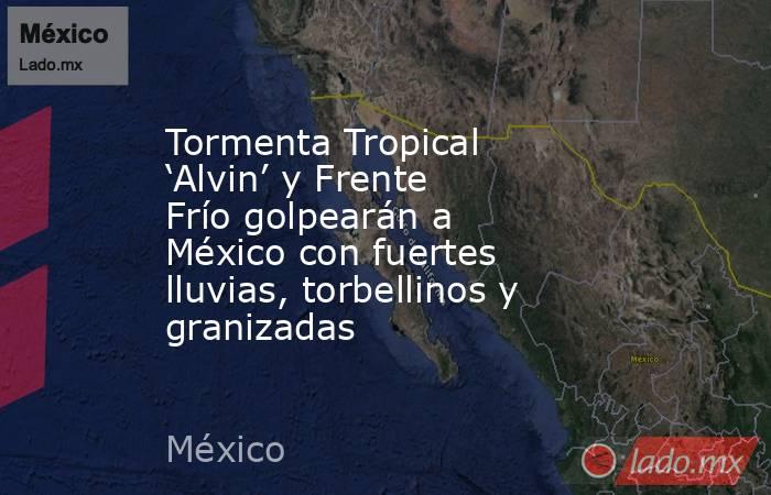 Tormenta Tropical ‘Alvin’ y Frente Frío golpearán a México con fuertes lluvias, torbellinos y granizadas. Noticias en tiempo real