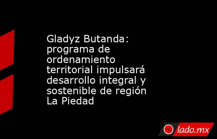 Gladyz Butanda: programa de ordenamiento territorial impulsará desarrollo integral y sostenible de región La Piedad. Noticias en tiempo real