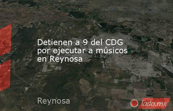 Detienen a 9 del CDG por ejecutar a músicos en Reynosa. Noticias en tiempo real