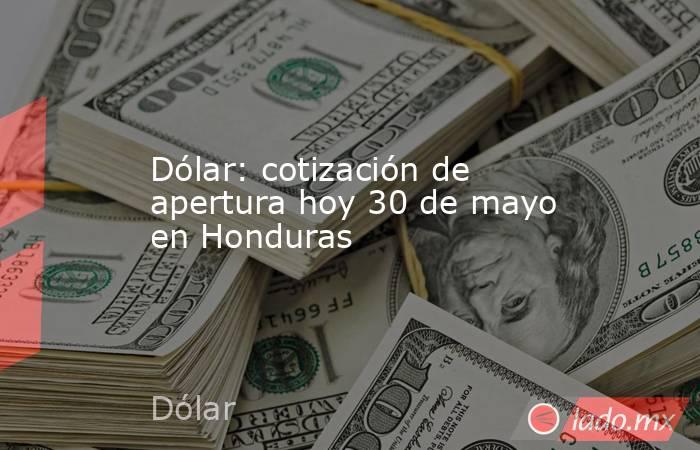 Dólar: cotización de apertura hoy 30 de mayo en Honduras. Noticias en tiempo real