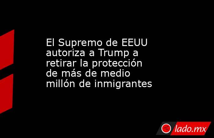 El Supremo de EEUU autoriza a Trump a retirar la protección de más de medio millón de inmigrantes. Noticias en tiempo real