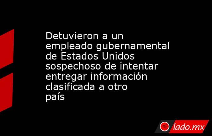 Detuvieron a un empleado gubernamental de Estados Unidos sospechoso de intentar entregar información clasificada a otro país. Noticias en tiempo real
