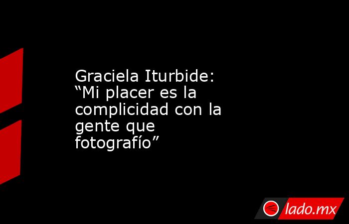 Graciela Iturbide: “Mi placer es la complicidad con la gente que fotografío”. Noticias en tiempo real