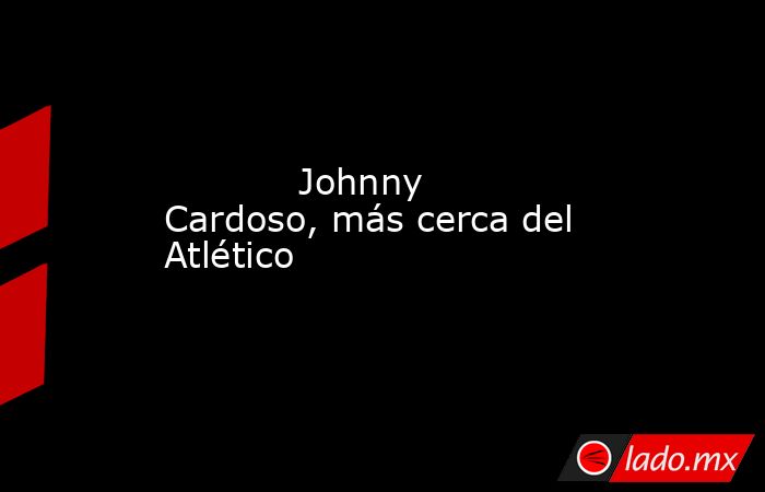                                    Johnny Cardoso, más cerca del Atlético                               . Noticias en tiempo real