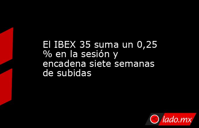 El IBEX 35 suma un 0,25 % en la sesión y encadena siete semanas de subidas. Noticias en tiempo real