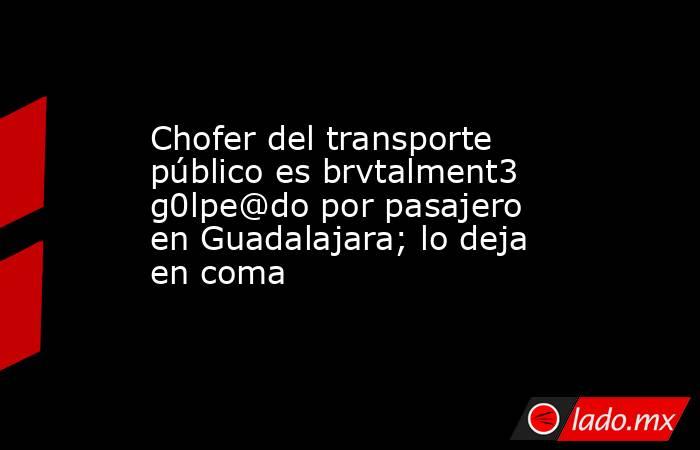 Chofer del transporte público es brvtalment3 g0lpe@do por pasajero en Guadalajara; lo deja en coma. Noticias en tiempo real