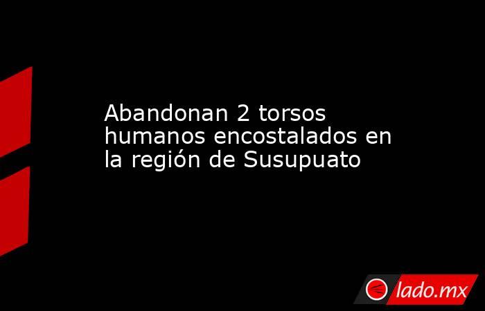 Abandonan 2 torsos humanos encostalados en la región de Susupuato. Noticias en tiempo real
