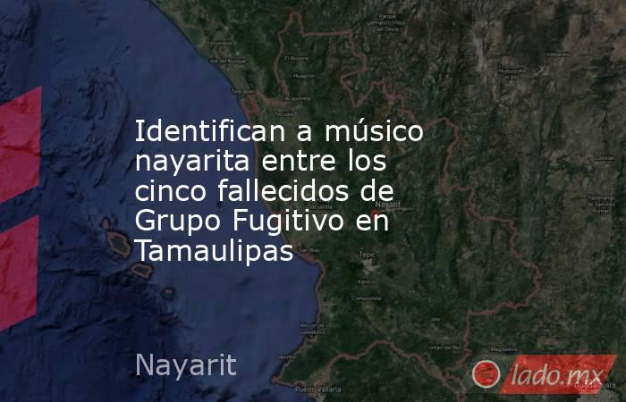 Identifican a músico nayarita entre los cinco fallecidos de Grupo Fugitivo en Tamaulipas. Noticias en tiempo real