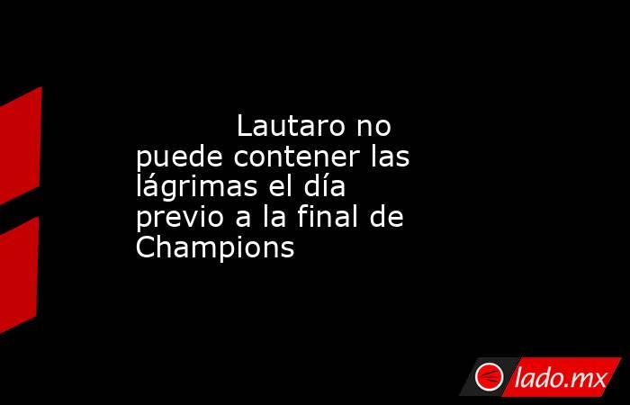                                   Lautaro no puede contener las lágrimas el día previo a la final de Champions                              . Noticias en tiempo real