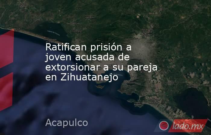 Ratifican prisión a joven acusada de extorsionar a su pareja en Zihuatanejo. Noticias en tiempo real