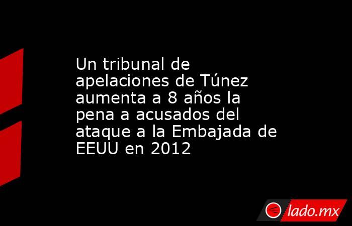 Un tribunal de apelaciones de Túnez aumenta a 8 años la pena a acusados del ataque a la Embajada de EEUU en 2012. Noticias en tiempo real