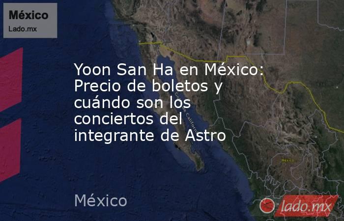 Yoon San Ha en México: Precio de boletos y cuándo son los conciertos del integrante de Astro . Noticias en tiempo real