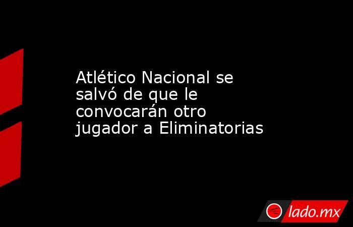Atlético Nacional se salvó de que le convocarán otro jugador a Eliminatorias. Noticias en tiempo real