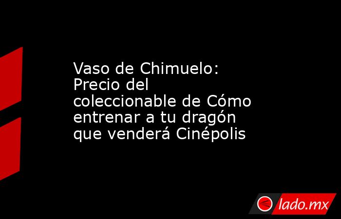 Vaso de Chimuelo: Precio del coleccionable de Cómo entrenar a tu dragón que venderá Cinépolis. Noticias en tiempo real