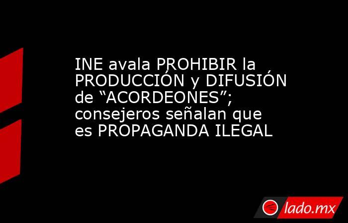 INE avala PROHIBIR la PRODUCCIÓN y DIFUSIÓN de “ACORDEONES”; consejeros señalan que es PROPAGANDA ILEGAL. Noticias en tiempo real