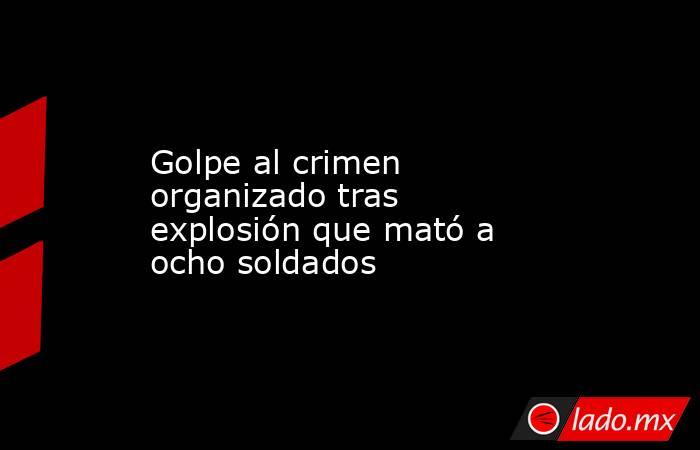 Golpe al crimen organizado tras explosión que mató a ocho soldados. Noticias en tiempo real