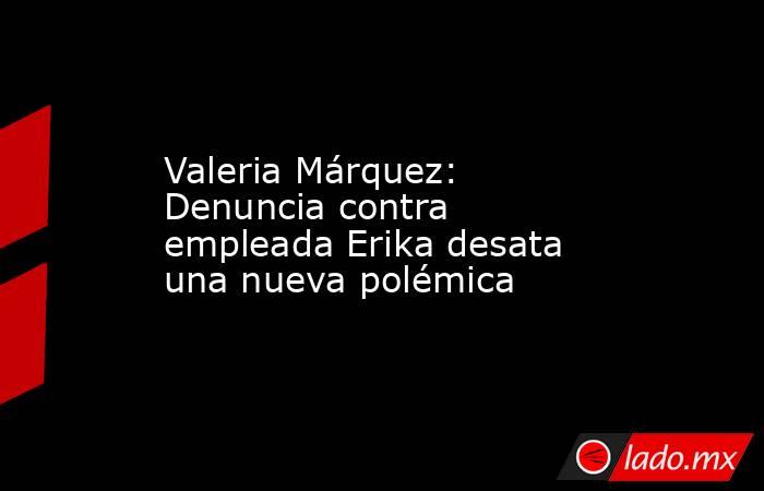 Valeria Márquez: Denuncia contra empleada Erika desata una nueva polémica. Noticias en tiempo real