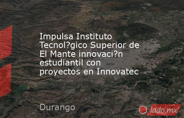 Impulsa Instituto Tecnol?gico Superior de El Mante innovaci?n estudiantil con proyectos en Innovatec. Noticias en tiempo real