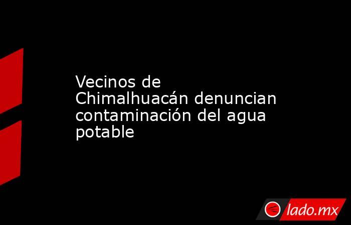 Vecinos de Chimalhuacán denuncian contaminación del agua potable. Noticias en tiempo real